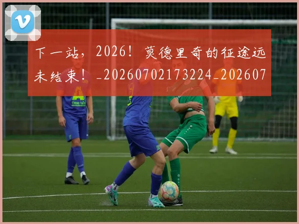 下一站，2026！莫德里奇的征途远未结束！_20260702173224_20260716181322