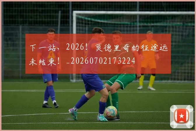 下一站，2026！莫德里奇的征途远未结束！_20260702173224